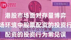 港股市场面对存量博弈格局的市场环境中股票配资的投资行为常见误
